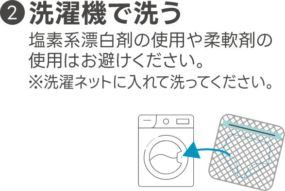 ２洗濯機で洗う 塩素系漂白剤の使用や柔軟剤の使用はお避けください。＊洗濯ネットに入れて洗ってください。