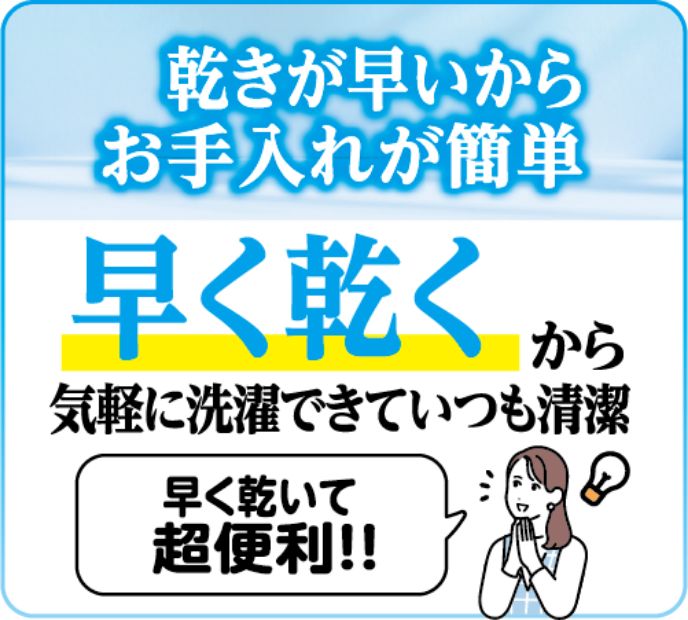 乾きが早いからお手入れが簡単 早く乾くから気軽に洗濯できていつも清潔 早く乾いて超便利!!