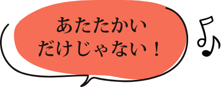 あたたかいだけじゃない！