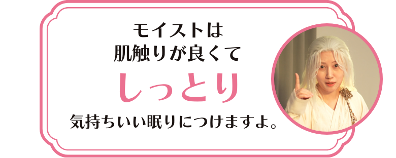 モイストは肌触りが良くてしっとり 気持ちいいね眠りにつけますよ。