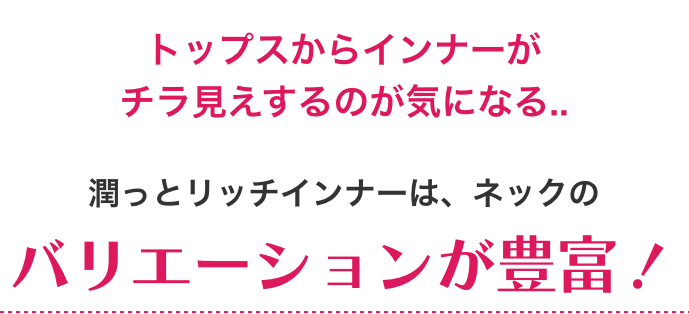 トップスからのインナーがチラ見えするのが気になる...潤っとリッチインナーは、ネックのバリエーションが豊富！