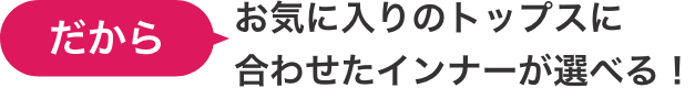 だからお気に入りのトップスに合わせたインナーが選べる！