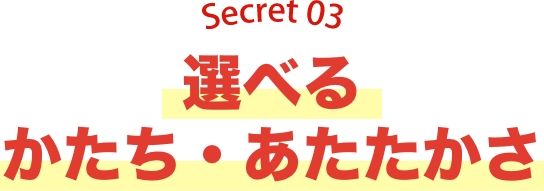 Secret03 選べるかたち・あたたかさ