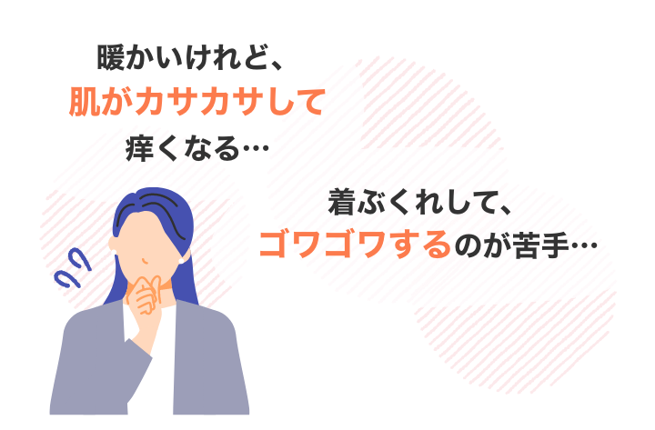 暖かいけれど、肌がカサカサして痒くなる・・・着ぶくれして、ゴワゴワするのが苦手・・・