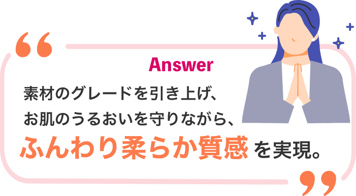 Answer 素材のグレードを引き上げ、お肌のうるおいを守りながら、ふんわり柔らか質感を実現。
