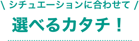 シチュエーションに合わせて 選べるカタチ！