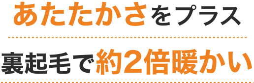 あたたかさをプラス裏起毛で約2倍暖かい