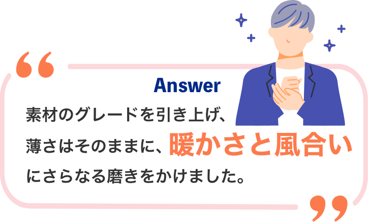 Answer 素材のグレードを引き上げ、お肌のうるおいを守りながら、ふんわり柔らか質感を実現。