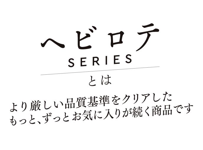 ヘビロテSERIESとはより厳しい品質基準をクリアしたもっと、ずっとお気に入りが続く商品です