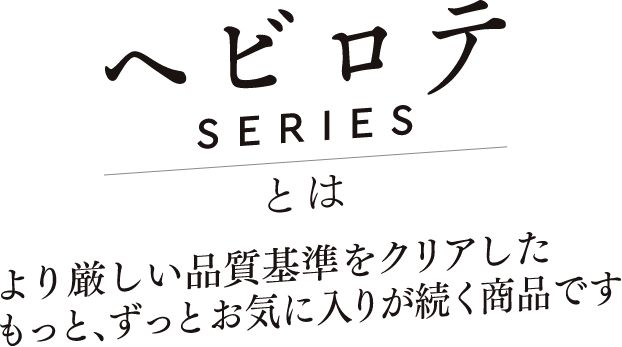 ヘビロテSERIESとはより厳しい品質基準をクリアしたもっと、ずっとお気に入りが続く商品です