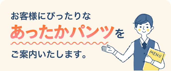 お客様にぴったりなあったかパンツをご案内いたします。