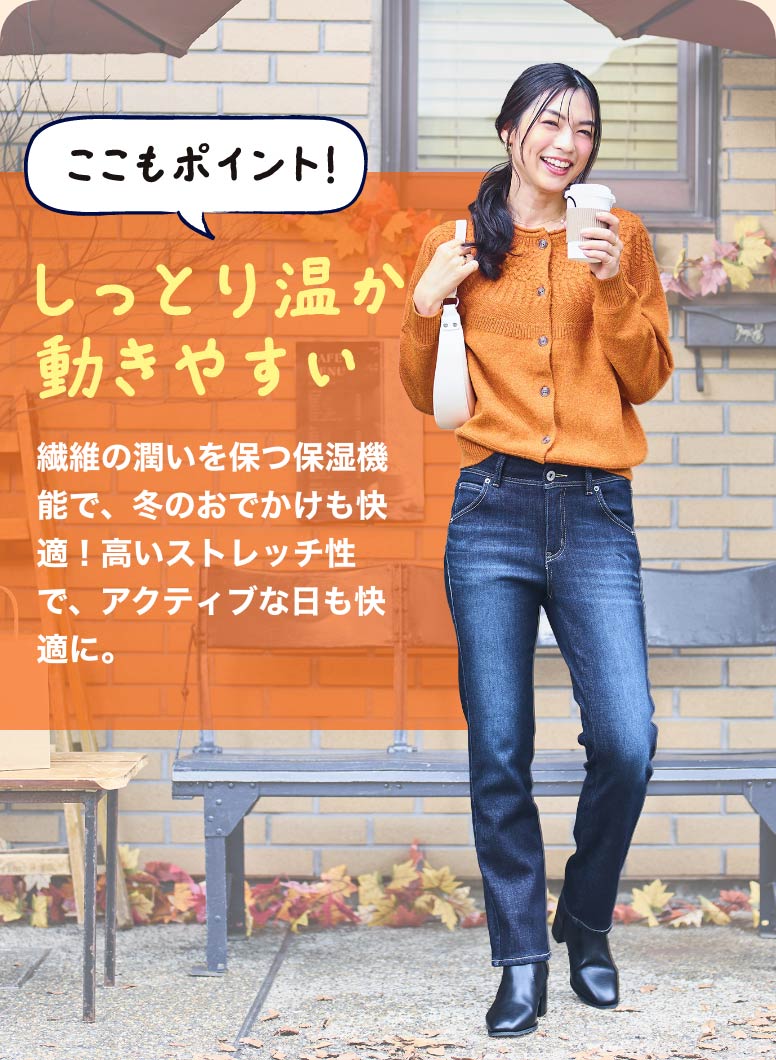 ここもポイント！しっとり温か動きやすい 繊維の潤いを保つ保湿機能で、冬のお出かけも快適！高いストレッチ性で、アクティブな日も快適に。