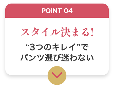 POINT04 スタイル決まる！ 3つのキレイでパンツ選び迷わない