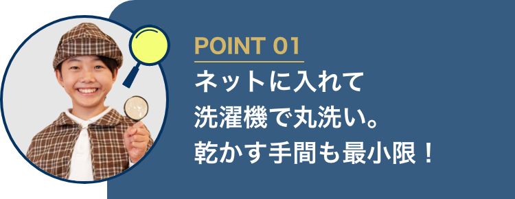POINT01 ネットに入れて洗濯機で丸洗い。乾かす手間を最小限！