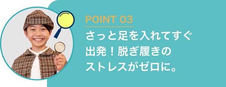 POINT03 さっと足を入れてすぐ出発！脱ぎ履きのストレスがゼロに。