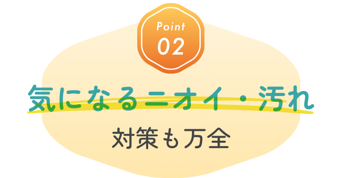 Point02 気になるニオイ・汚れ対策も万全