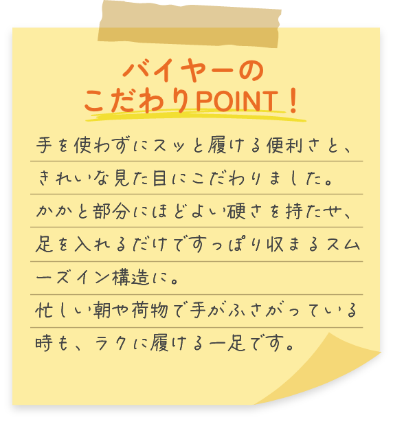 Point01 バイヤーのこだわりPOINT！手を使わずにスッと履ける便利さと、きれいな見た目にこだわりました。かかと部分にほどよい硬さを持たせ、足を入れるだけですっぽり収まるスムーズイン構造に。忙しい朝や荷物で手がふさがっている時も、ラクに履ける一足です。