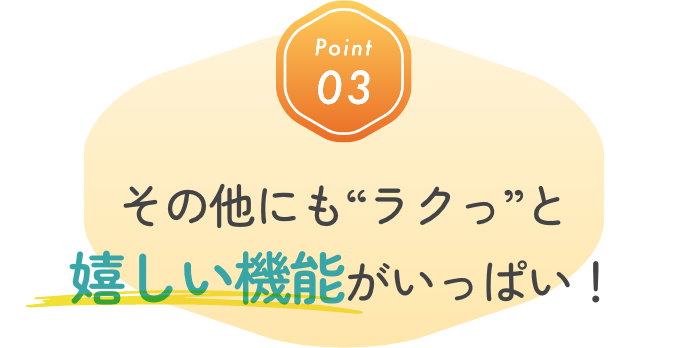 Point03 そのほかにもラクっと嬉しい機能がいっぱい！