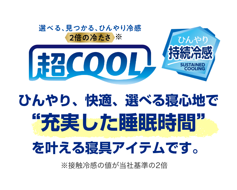 超COOL ひんやり持続冷感 ひんやり、快適、選べる寝心地で充実した睡眠時間を叶える寝具アイテムです。＊接触冷感の値が当社基準の2倍