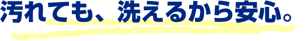 汚れても、洗えるから安心。