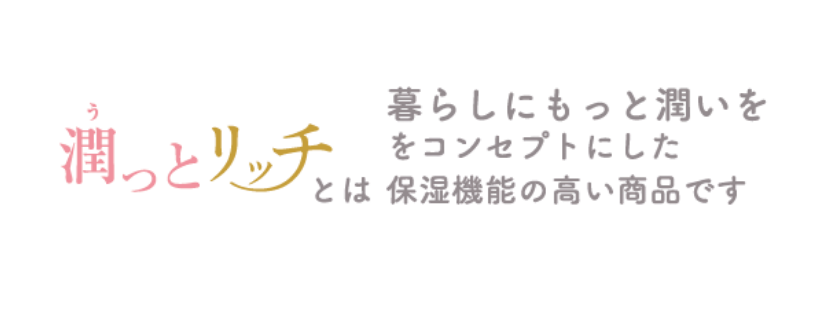 潤っとリッチとは 暮らしにもっと潤いををコンセプトにした保湿機能の高い商品です
