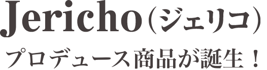 Jericho（ジェリコ）プロヂュース商品が誕生！