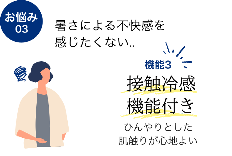 お悩み03 暑さによる不快感を感じたくない...  機能2 接触冷感機能付き ひんやりとした肌触りが心地よい
