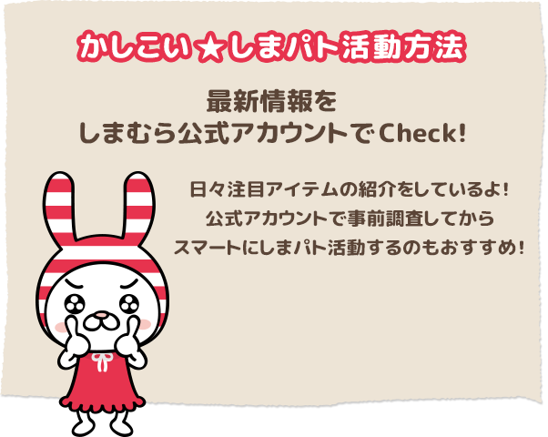 かしこいしまパト活動方法
最新情報をしまむら公式アカウントでCheck！
日々注目アイテムの紹介をしているよ！
公式アカウントで事前調査してからスマートにしまパト活動するのもおすすめ！