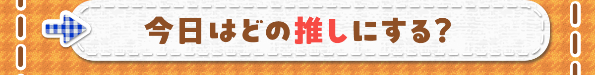 今日はどの推しにする？
