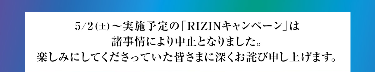 5/2(土)～実施予定の「RIZINキャンペーン」は諸事情により中止となりました。
楽しみにしてくださっていた皆さまに深くお詫び申し上げます。
